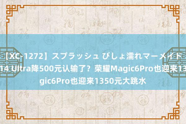 【XC-1272】スプラッシュ びしょ濡れマーメイド 明日香 小米14 UItra降500元认输了？荣耀Magic6Pro也迎来1350元大跳水