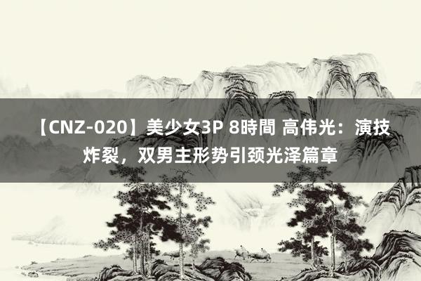 【CNZ-020】美少女3P 8時間 高伟光:演技炸裂,双男主形势引颈光泽篇章