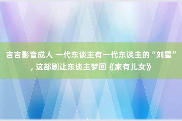吉吉影音成人 一代东谈主有一代东谈主的“刘星”， 这部剧让东谈主梦回《家有儿女》