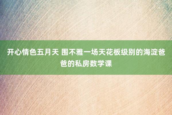 开心情色五月天 围不雅一场天花板级别的海淀爸爸的私房数学课