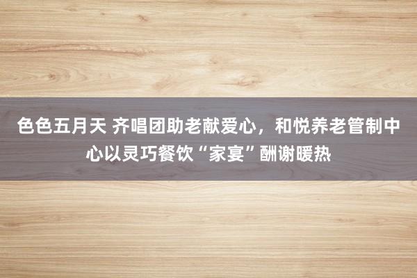 色色五月天 齐唱团助老献爱心，和悦养老管制中心以灵巧餐饮“家宴”酬谢暖热