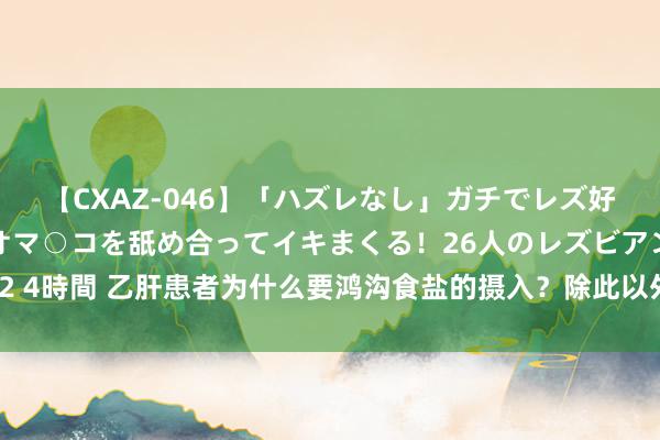 【CXAZ-046】「ハズレなし」ガチでレズ好きなお姉さんたちがオマ○コを舐め合ってイキまくる！26人のレズビアン 2 4時間 乙肝患者为什么要鸿沟食盐的摄入？除此以外，还需作念好这4件事！