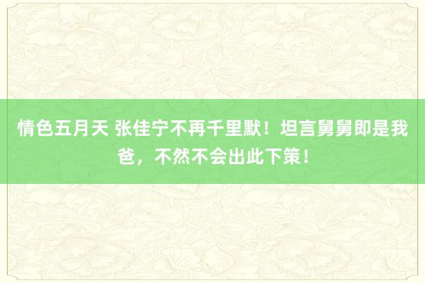 情色五月天 张佳宁不再千里默！坦言舅舅即是我爸，不然不会出此下策！