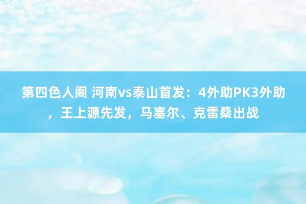 第四色人阁 河南vs泰山首发：4外助PK3外助，王上源先发，马塞尔、克雷桑出战
