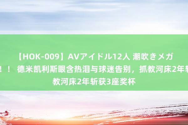 【HOK-009】AVアイドル12人 潮吹きメガファック!!! 德米凯利斯眼含热泪与球迷告别,抓教河床2年斩获3座奖杯