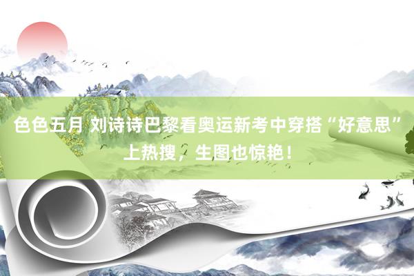 色色五月 刘诗诗巴黎看奥运新考中穿搭“好意思”上热搜，生图也惊艳！