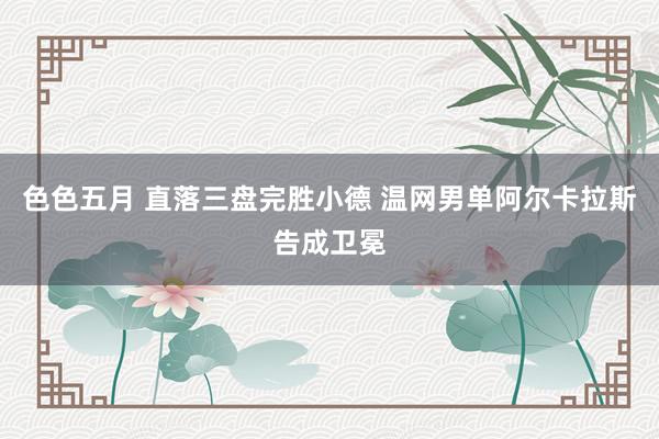 色色五月 直落三盘完胜小德 温网男单阿尔卡拉斯告成卫冕