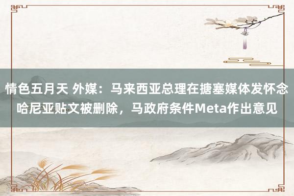 情色五月天 外媒：马来西亚总理在搪塞媒体发怀念哈尼亚贴文被删除，马政府条件Meta作出意见