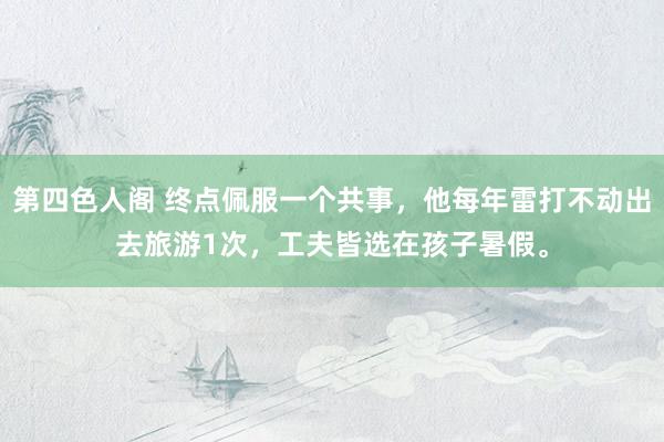 第四色人阁 终点佩服一个共事,他每年雷打不动出去旅游1次,工夫皆选在孩子暑假。