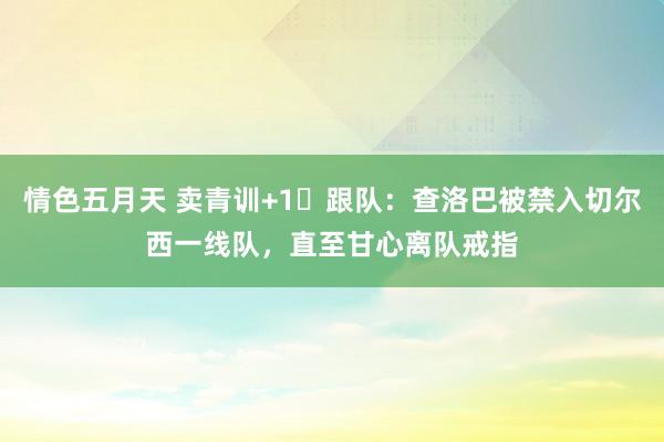情色五月天 卖青训+1❌跟队:查洛巴被禁入切尔西一线队,直至甘心离队戒指