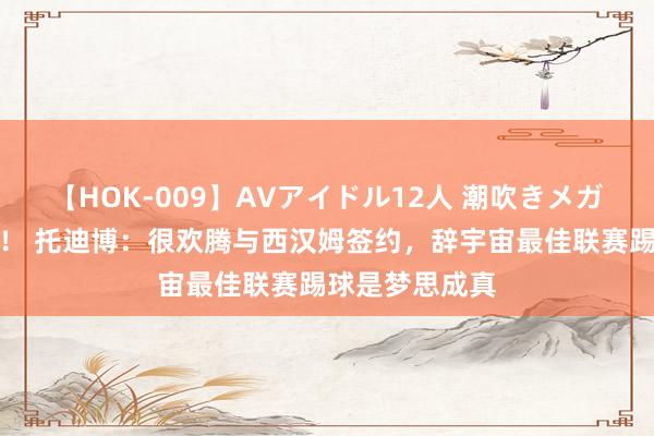 【HOK-009】AVアイドル12人 潮吹きメガファック!!! 托迪博:很欢腾与西汉姆签约,辞宇宙最佳联赛踢球是梦思成真