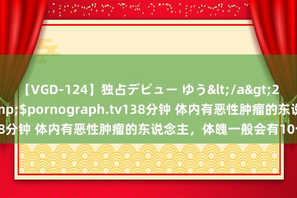 【VGD-124】独占デビュー ゆう</a>2013-06-22HMJM&$pornograph.tv138分钟 体内有恶性肿瘤的东说念主，体魄一般会有10个阐明