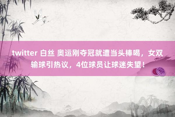 twitter 白丝 奥运刚夺冠就遭当头棒喝，女双输球引热议，4位球员让球迷失望！