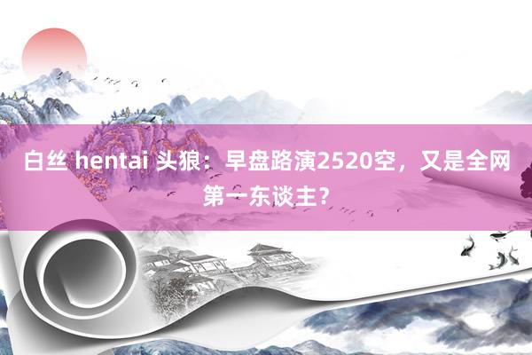 白丝 hentai 头狼:早盘路演2520空,又是全网第一东谈主?