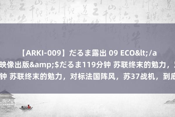 【ARKI-009】だるま露出 09 ECO</a>2008-06-19桃太郎映像出版&$だるま119分钟 苏联终末的勉力，对标法国阵风，苏37战机，到底有多强悍？
