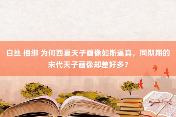 白丝 捆绑 为何西夏天子画像如斯逼真，同期期的宋代天子画像却差好多？