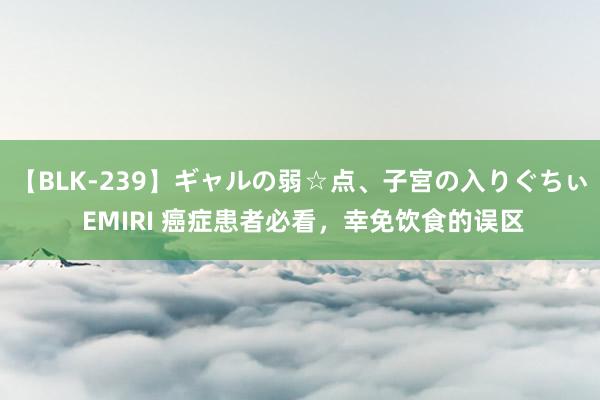 【BLK-239】ギャルの弱☆点、子宮の入りぐちぃ EMIRI 癌症患者必看,幸免饮食的误区