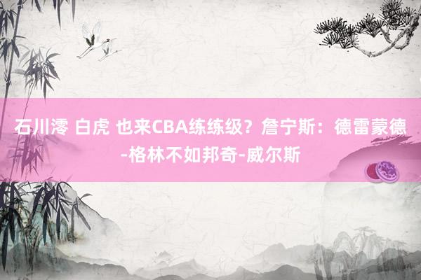 石川澪 白虎 也来CBA练练级?詹宁斯:德雷蒙德-格林不如邦奇-威尔斯