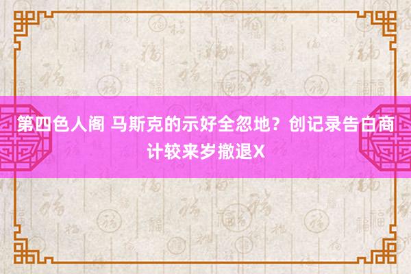 第四色人阁 马斯克的示好全忽地？创记录告白商计较来岁撤退X