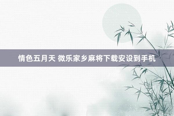 情色五月天 微乐家乡麻将下载安设到手机