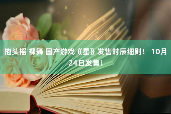 抱头摇 裸舞 国产游戏《星》发售时辰细则！ 10月24日发售！