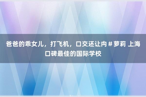 爸爸的乖女儿，打飞机，口交还让禸＃萝莉 上海口碑最佳的国际学校
