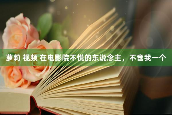 萝莉 视频 在电影院不悦的东说念主，不啻我一个