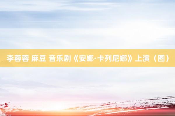 李蓉蓉 麻豆 音乐剧《安娜·卡列尼娜》上演（图）