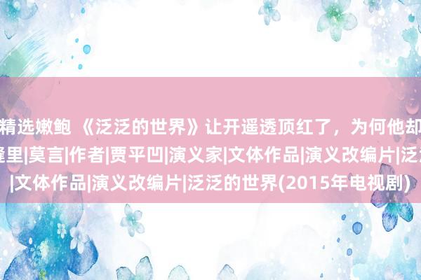 精选嫩鲍 《泛泛的世界》让开遥透顶红了，为何他却暗示恨不得钻进地缝里|莫言|作者|贾平凹|演义家|文体作品|演义改编片|泛泛的世界(2015年电视剧)