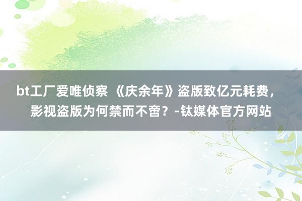 bt工厂爱唯侦察 《庆余年》盗版致亿元耗费， 影视盗版为何禁而不啻？-钛媒体官方网站