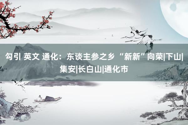 勾引 英文 通化：东谈主参之乡 “新新”向荣|下山|集安|长白山|通化市