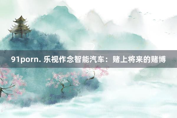 91porn. 乐视作念智能汽车：赌上将来的赌博