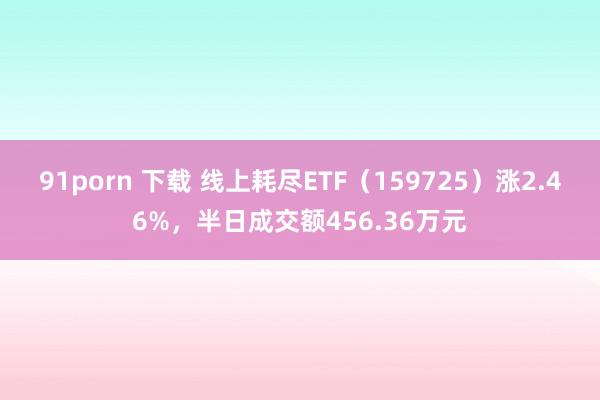 91porn 下载 线上耗尽ETF（159725）涨2.46%，半日成交额456.36万元