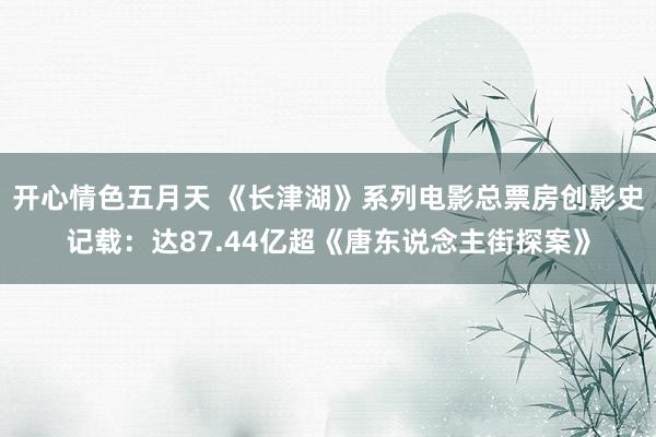 开心情色五月天 《长津湖》系列电影总票房创影史记载：达87.44亿超《唐东说念主街探案》
