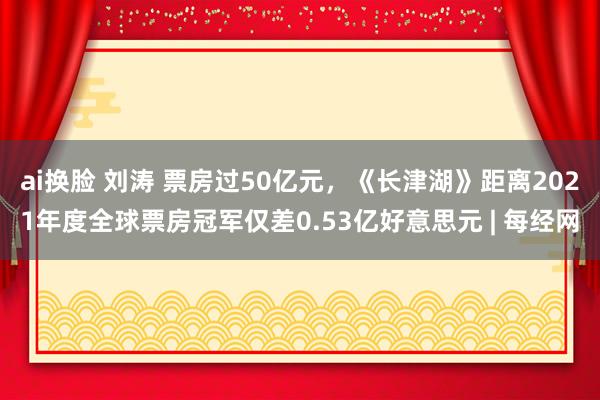 ai换脸 刘涛 票房过50亿元，《长津湖》距离2021年度全球票房冠军仅差0.53亿好意思元 | 每经网