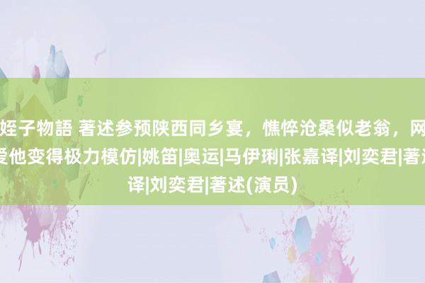 姪子物語 著述参预陕西同乡宴，憔悴沧桑似老翁，网友称热爱他变得极力模仿|姚笛|奥运|马伊琍|张嘉译|刘奕君|著述(演员)