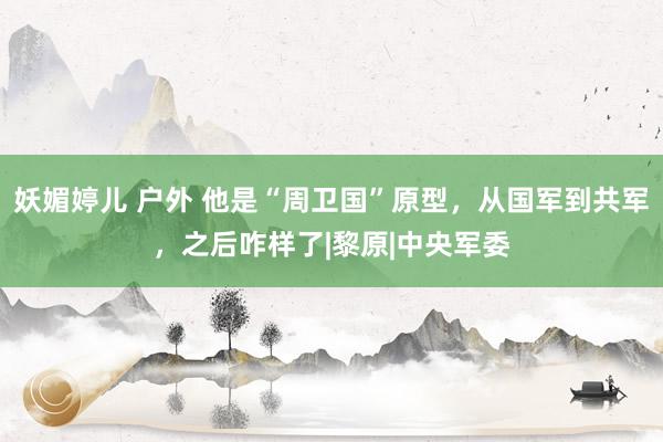 妖媚婷儿 户外 他是“周卫国”原型，从国军到共军，之后咋样了|黎原|中央军委