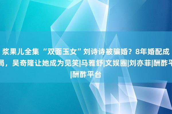 浆果儿全集 “双面玉女”刘诗诗被骗婚？8年婚配成骗局，吴奇隆让她成为见笑|马雅舒|文娱圈|刘亦菲|酬酢平台
