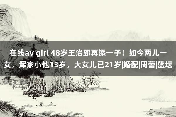 在线av girl 48岁王治郅再添一子！如今两儿一女，浑家小他13岁，大女儿已21岁|婚配|周蕾|篮坛