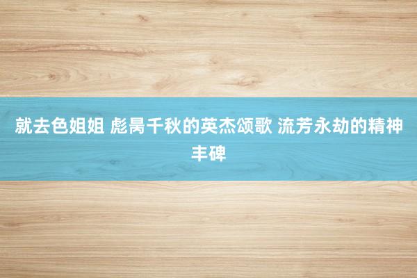 就去色姐姐 彪昺千秋的英杰颂歌 流芳永劫的精神丰碑