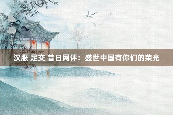 汉服 足交 昔日网评：盛世中国有你们的荣光