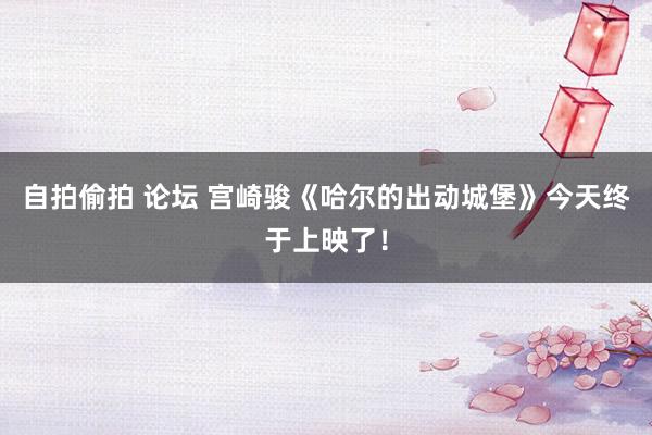 自拍偷拍 论坛 宫崎骏《哈尔的出动城堡》今天终于上映了！