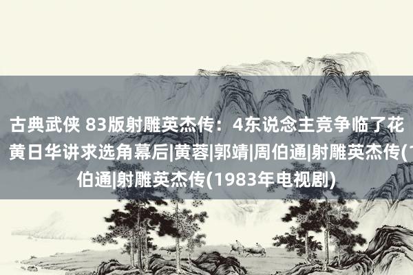 古典武侠 83版射雕英杰传：4东说念主竞争临了花落翁好意思玲，黄日华讲求选角幕后|黄蓉|郭靖|周伯通|射雕英杰传(1983年电视剧)