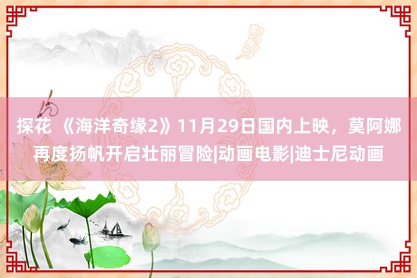 探花 《海洋奇缘2》11月29日国内上映，莫阿娜再度扬帆开启壮丽冒险|动画电影|迪士尼动画