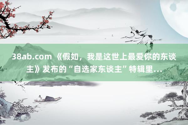38ab.com 《假如，我是这世上最爱你的东谈主》发布的“自选家东谈主”特辑里…