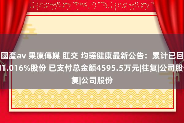 國產av 果凍傳媒 肛交 均瑶健康最新公告:累计已回购1.016%股份 已支付总金额4595.5万元|往复|公司股份
