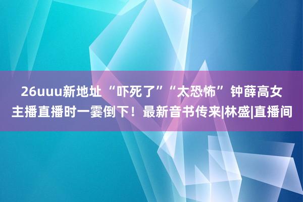26uuu新地址 “吓死了”“太恐怖” 钟薛高女主播直播时一霎倒下！最新音书传来|林盛|直播间