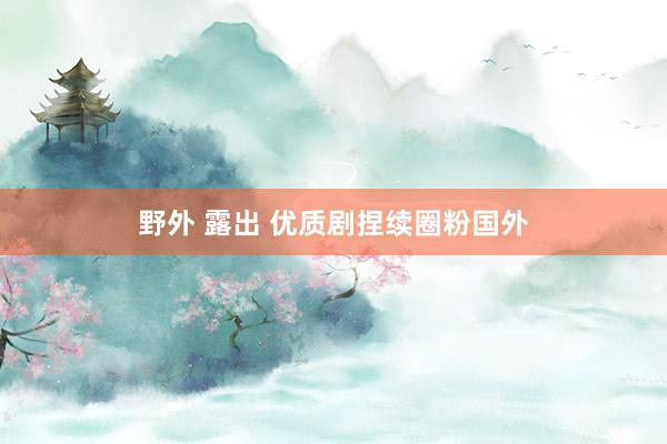 野外 露出 优质剧捏续圈粉国外