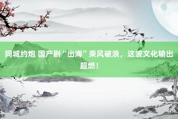同城约炮 国产剧“出海”乘风破浪，这波文化输出超燃！