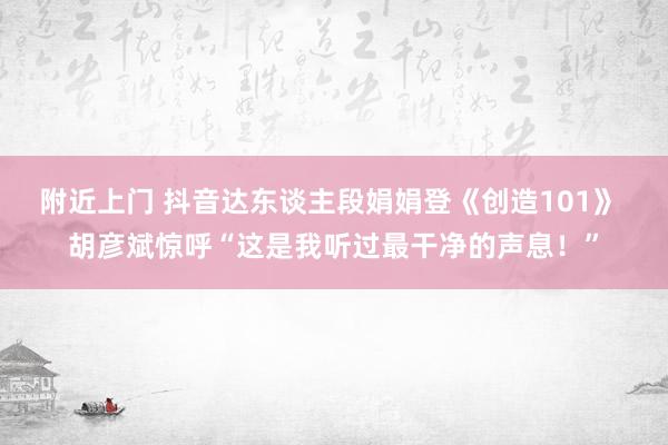 附近上门 抖音达东谈主段娟娟登《创造101》 胡彦斌惊呼“这是我听过最干净的声息！”